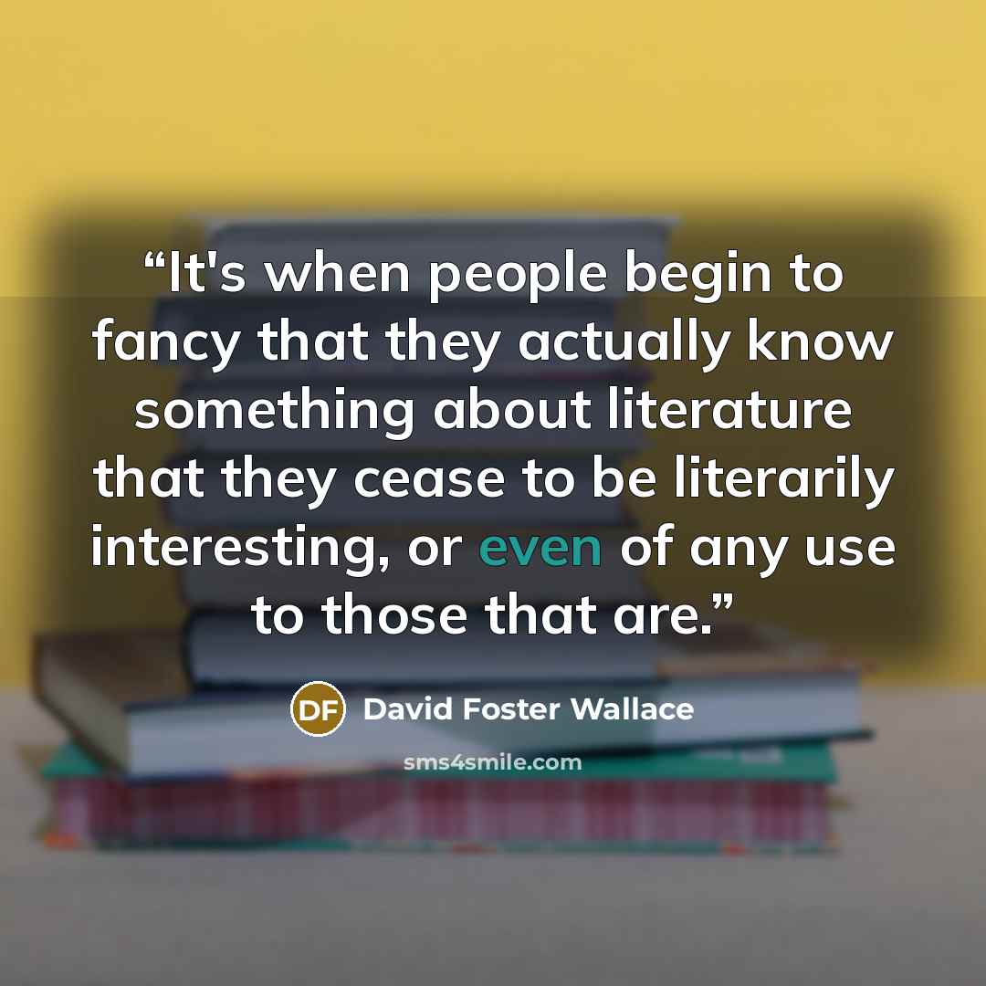 “It's when people begin to fancy that they actually know something about literature that they cease to be literarily interesting, or even of any use to those that are.” quote by David Foster Wallace