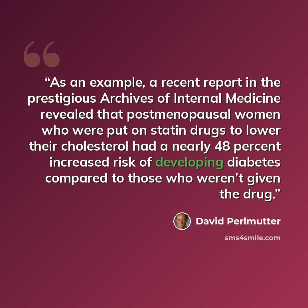 “As an example, a recent report in the prestigious Archives of Internal Medicine revealed that postmenopausal women who were put on statin drugs to lower their cholesterol had a nearly 48 percent increased risk of developing diabetes compared to those who weren’t given the drug.” quote by David Perlmutter