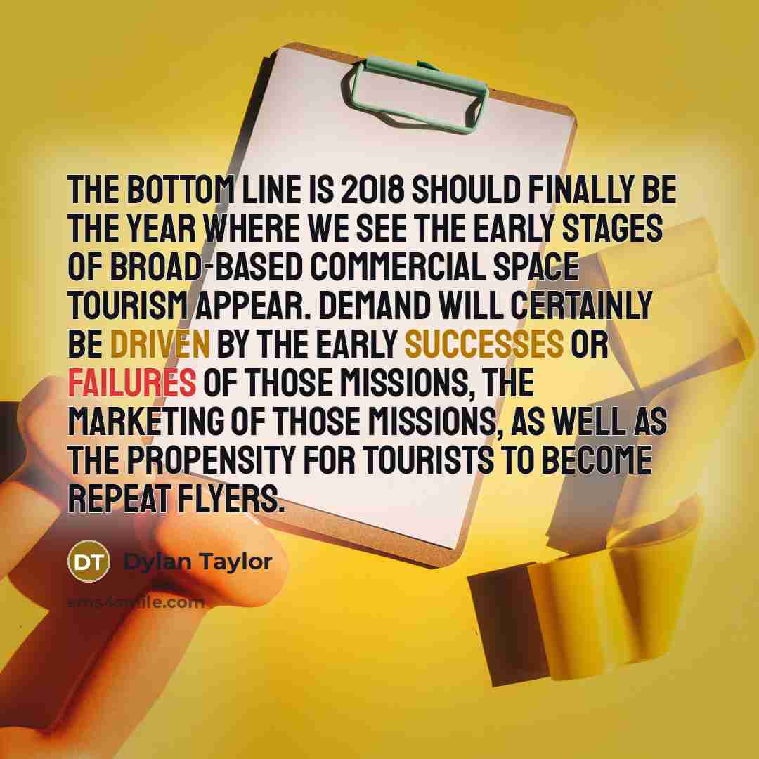 “The bottom line is 2018 should finally be the year where we see the early stages of broad-based commercial space tourism appear. Demand will certainly be driven by the early successes or failures of those missions, the marketing of those missions, as well as the propensity for tourists to become…” quote by Dylan Taylor