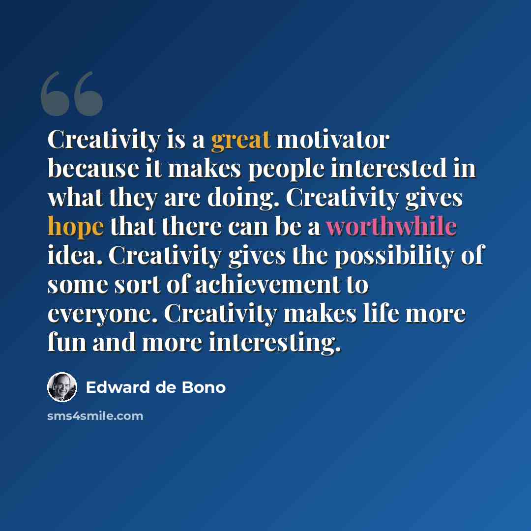 “Creativity is a great motivator because it makes people interested in what they are doing. Creativity gives hope that there can be a worthwhile idea. Creativity gives the possibility of some sort of achievement to everyone. Creativity makes life more fun and more interesting.” quote by Edward de Bono