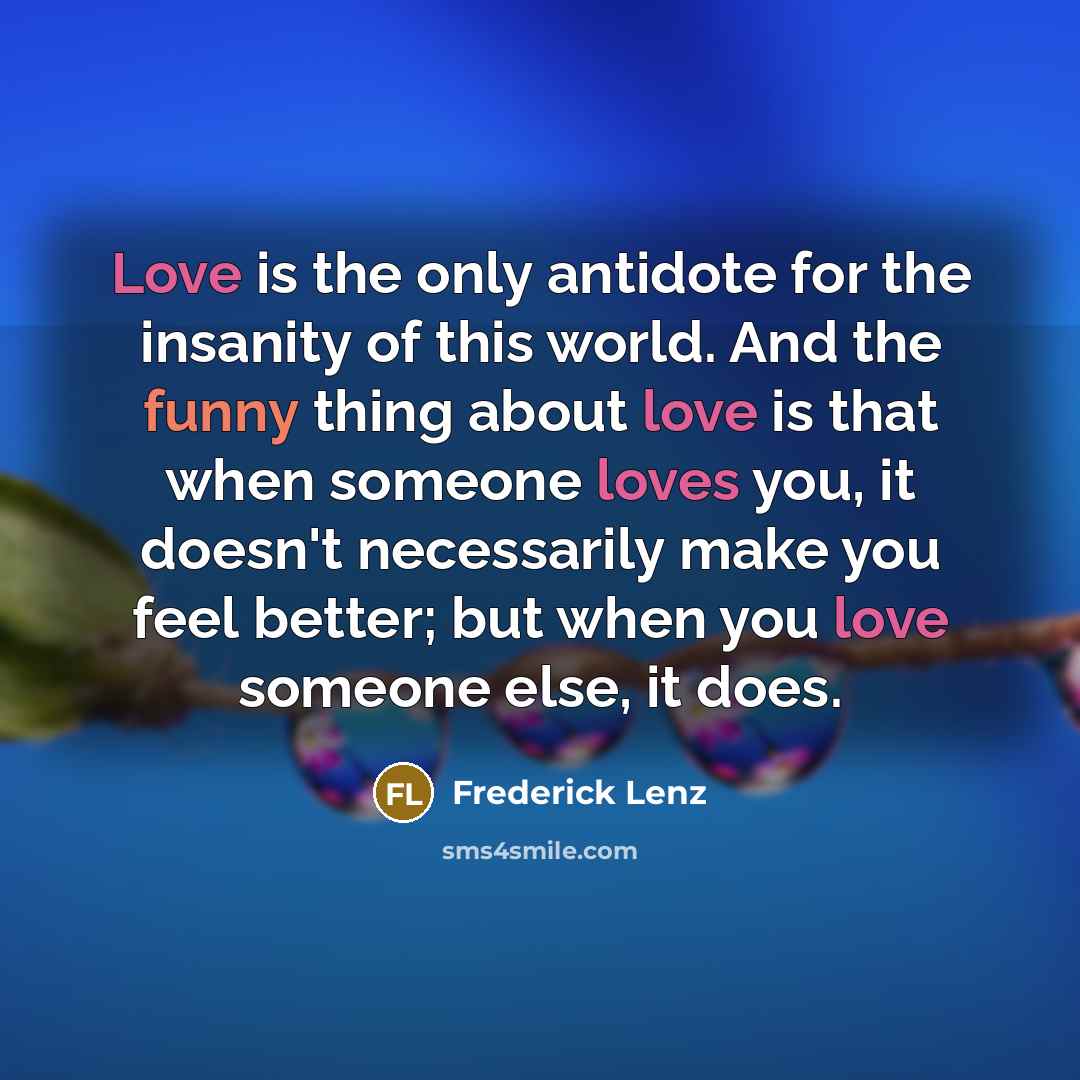 “Love is the only antidote for the insanity of this world. And the funny thing about love is that when someone loves you, it doesn't necessarily make you feel better; but when you love someone else, it does.” quote by Frederick Lenz