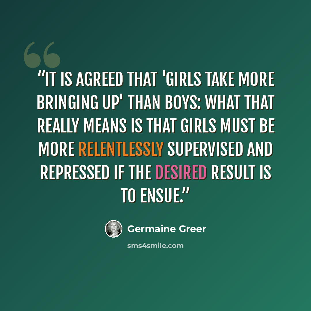 “It is agreed that 'girls take more bringing up' than boys: what that really means is that girls must be more relentlessly supervised and repressed if the desired result is to ensue.” quote by Germaine Greer