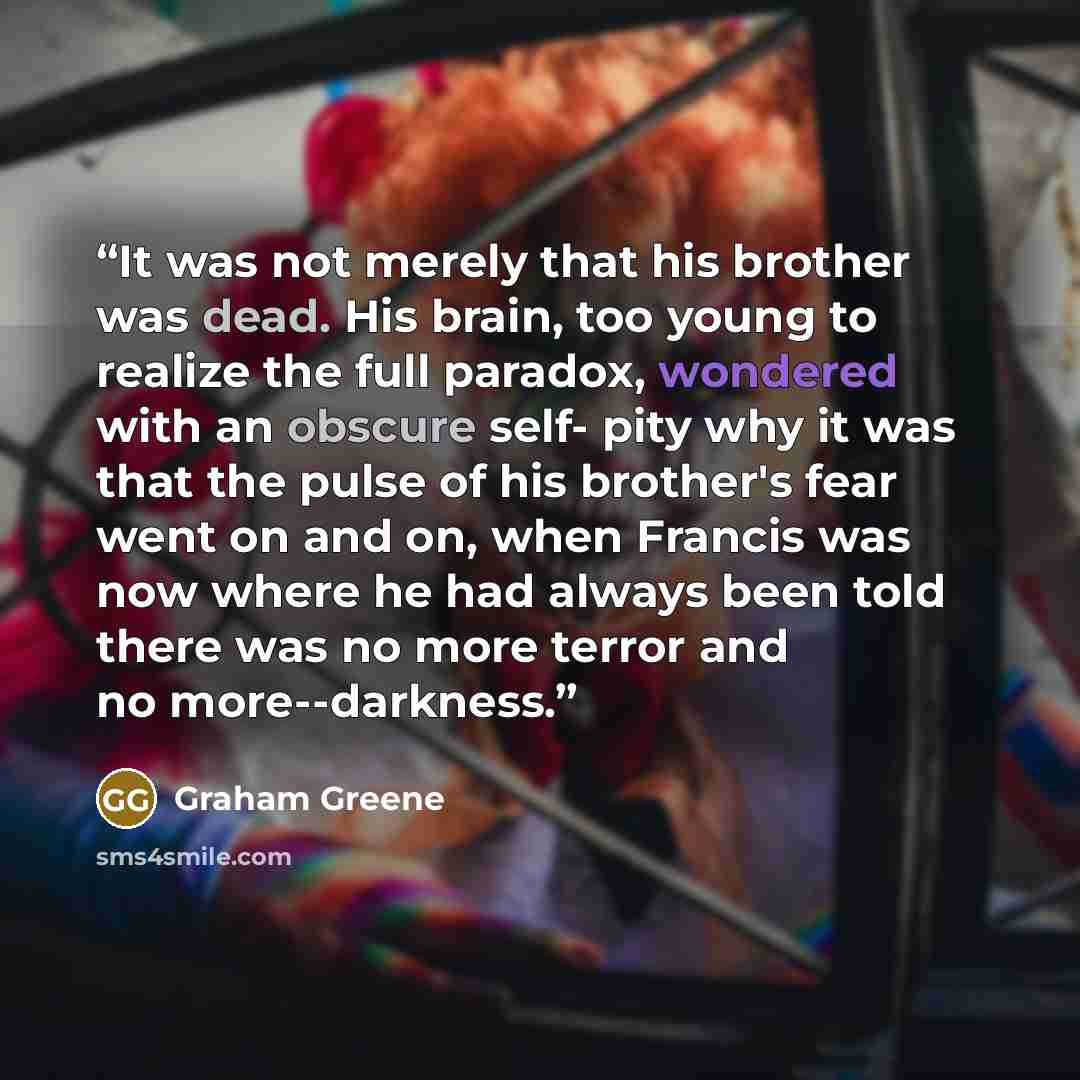 “It was not merely that his brother was dead. His brain, too young to realize the full paradox, wondered with an obscure self- pity why it was that the pulse of his brother's fear went on and on, when Francis was now where he had always been told there was no more terror and no more--darkness.” quote by Graham Greene