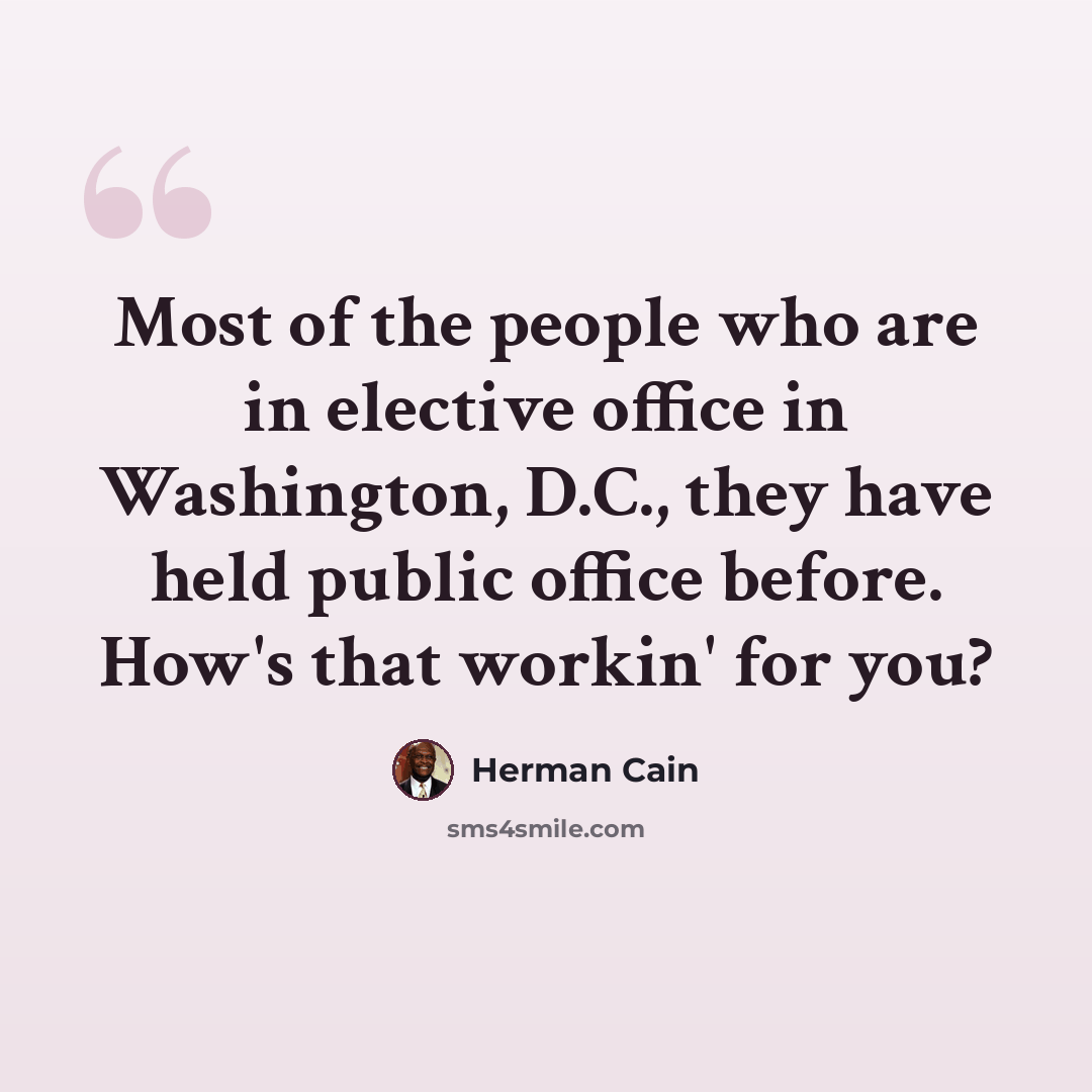 “Most of the people who are in elective office in Washington, D.C., they have held public office before. How's that workin' for you?” quote by Herman Cain