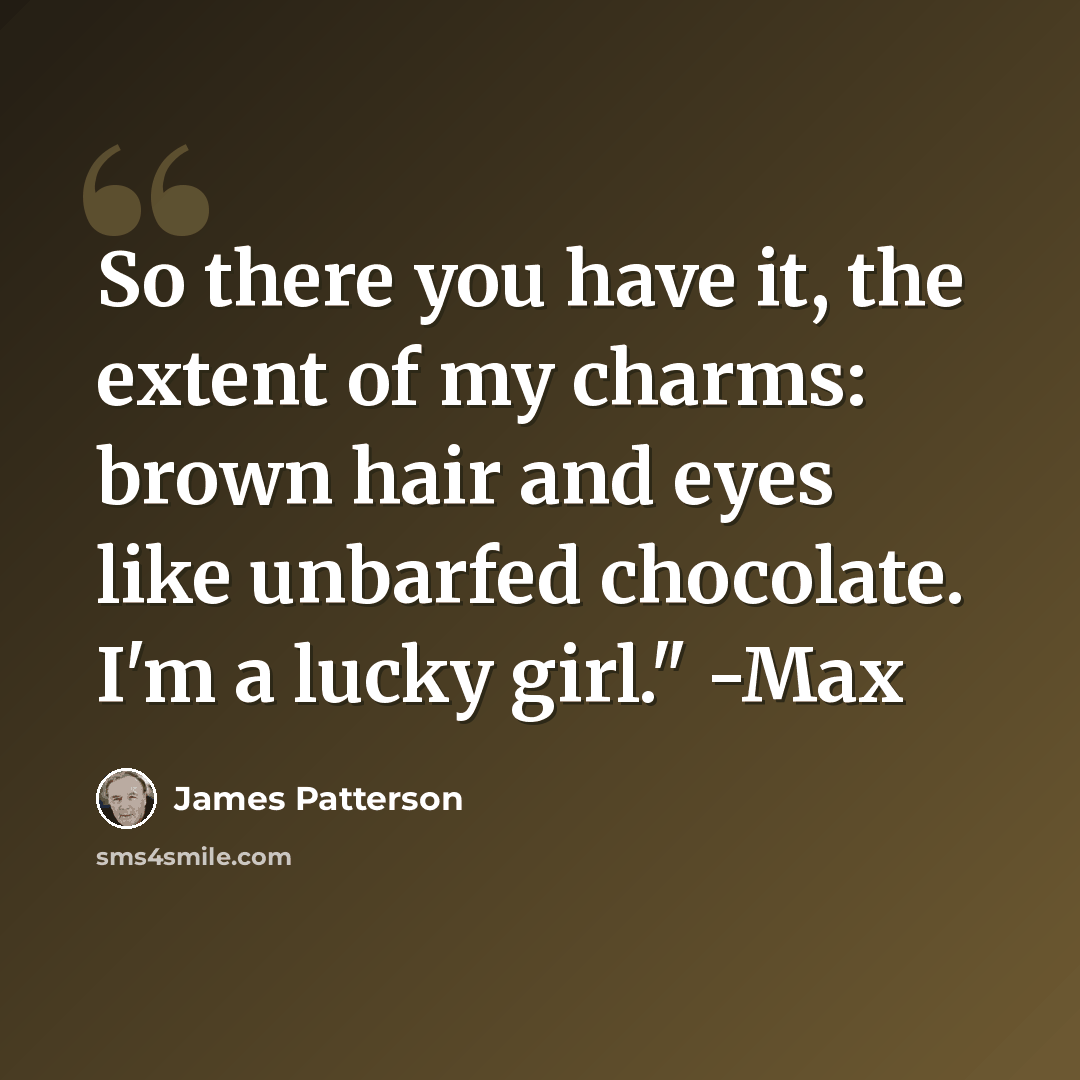 “So there you have it, the extent of my charms: brown hair and eyes like unbarfed chocolate. I'm a lucky girl." -Max” quote by James Patterson