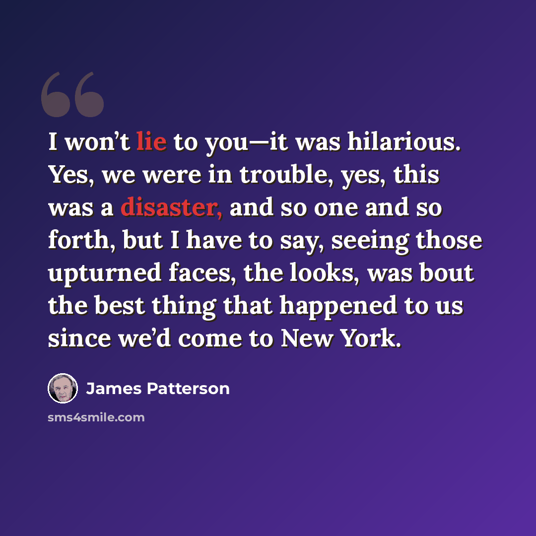 “I won’t lie to you—it was hilarious. Yes, we were in trouble, yes, this was a disaster, and so one and so forth, but I have to say, seeing those upturned faces, the looks, was bout the best thing that happened to us since we’d come to New York.” quote by James Patterson