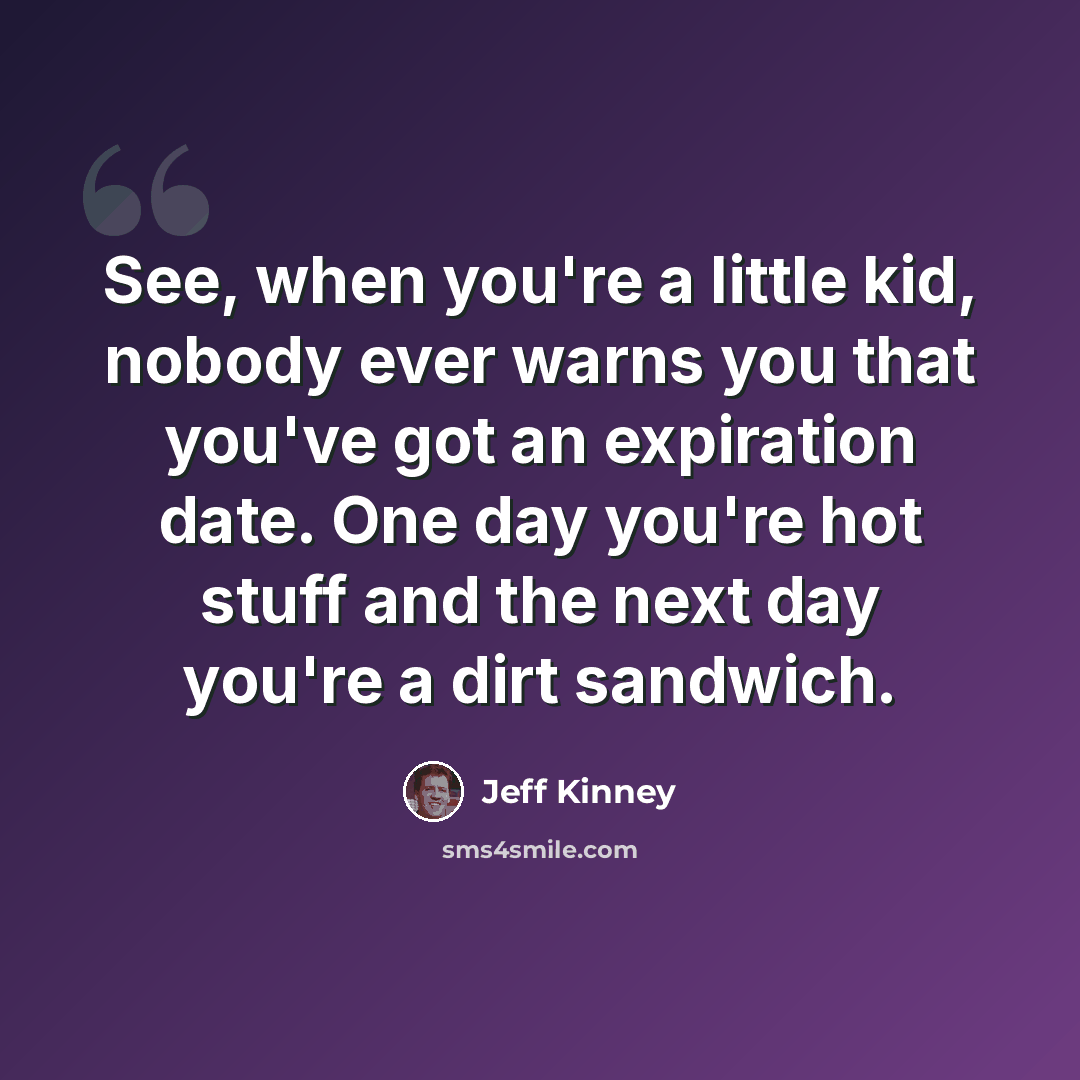 “See, when you're a little kid, nobody ever warns you that you've got an expiration date. One day you're hot stuff and the next day you're a dirt sandwich.” quote by Jeff Kinney