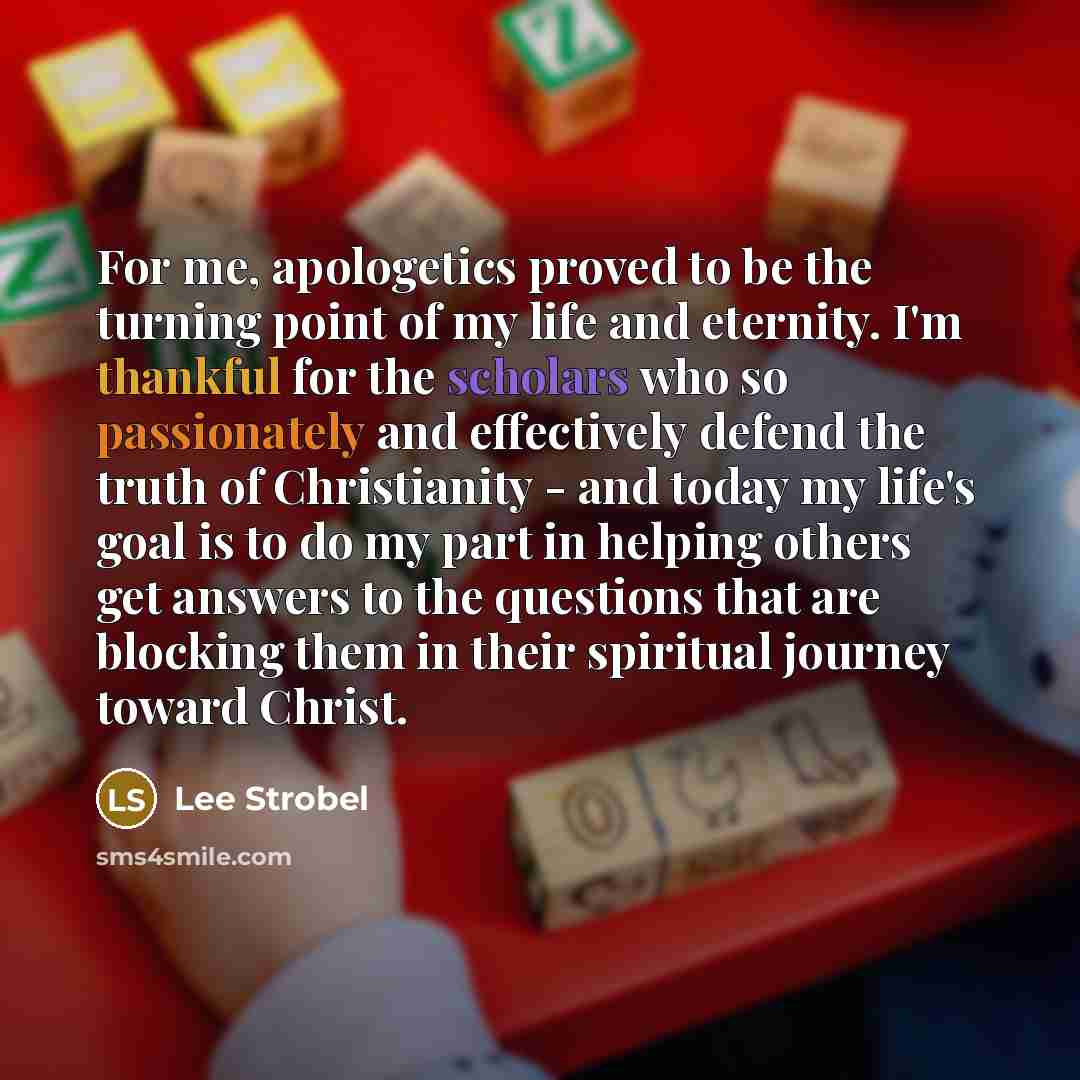 “For me, apologetics proved to be the turning point of my life and eternity. I'm thankful for the scholars who so passionately and effectively defend the truth of Christianity - and today my life's goal is to do my part in helping others get answers to the questions that are blocking them in their…” quote by Lee Strobel