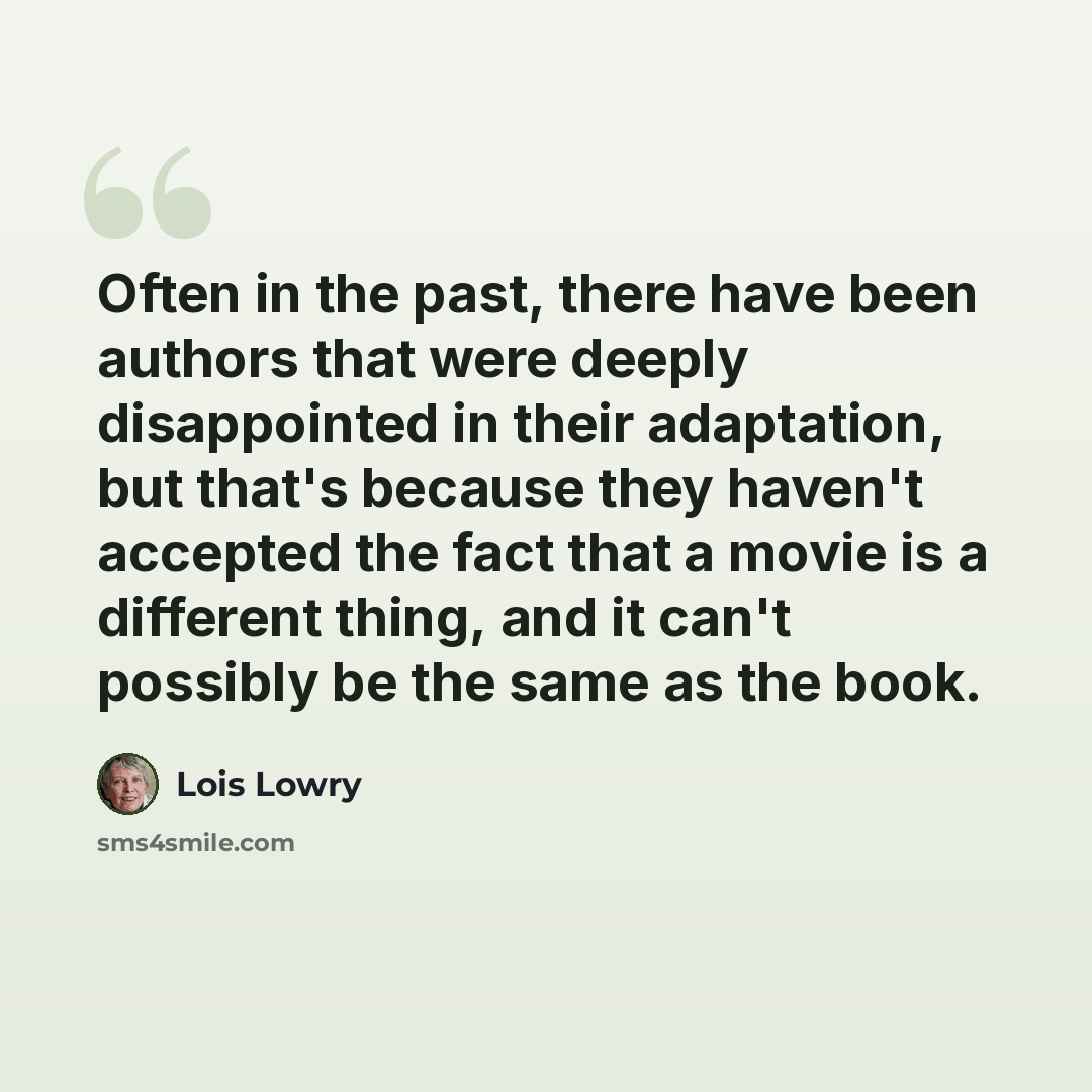 “Often in the past, there have been authors that were deeply disappointed in their adaptation, but that's because they haven't accepted the fact that a movie is a different thing, and it can't possibly be the same as the book.” quote by Lois Lowry