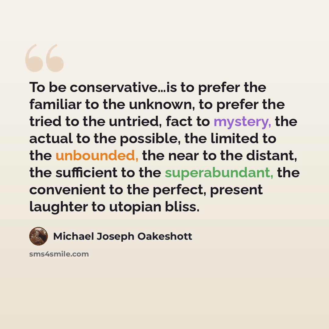“To be conservative…is to prefer the familiar to the unknown, to prefer the tried to the untried, fact to mystery, the actual to the possible, the limited to the unbounded, the near to the distant, the sufficient to the superabundant, the convenient to the perfect, present laughter to utopian bliss.” quote by Michael Joseph Oakeshott