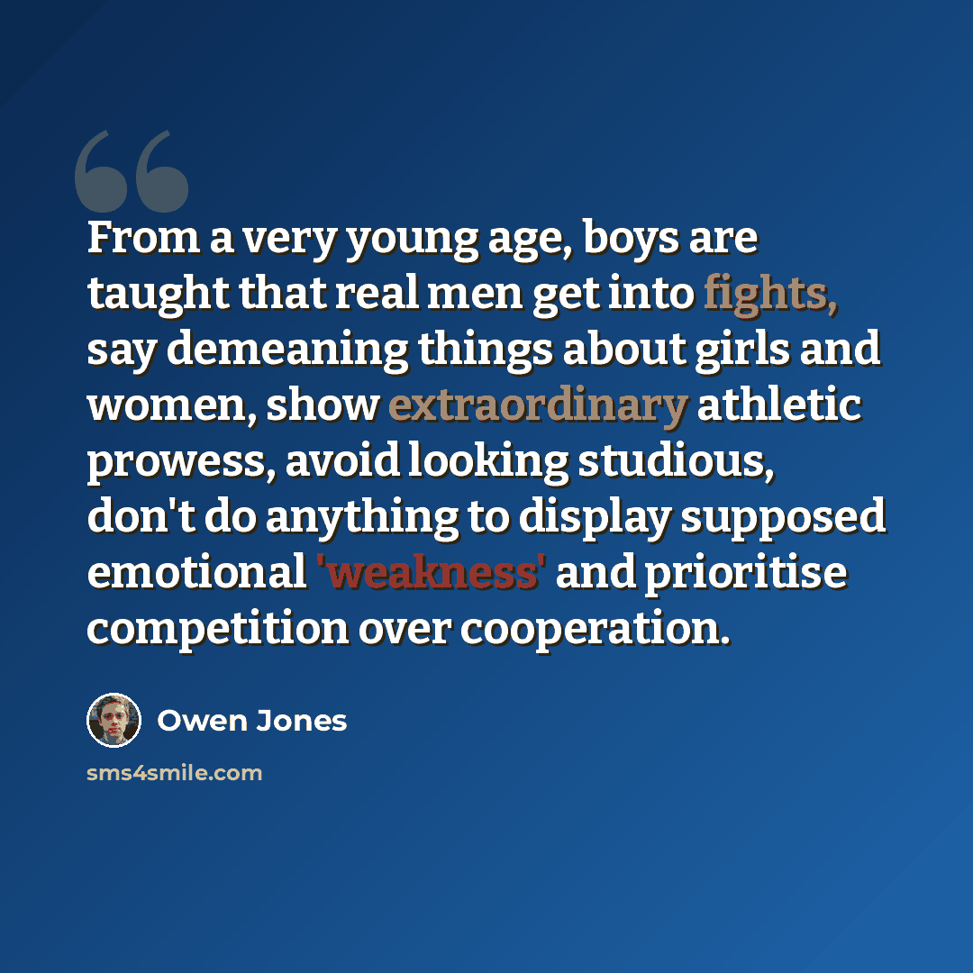 “From a very young age, boys are taught that real men get into fights, say demeaning things about girls and women, show extraordinary athletic prowess, avoid looking studious, don't do anything to display supposed emotional 'weakness' and prioritise competition over cooperation.” quote by Owen Jones