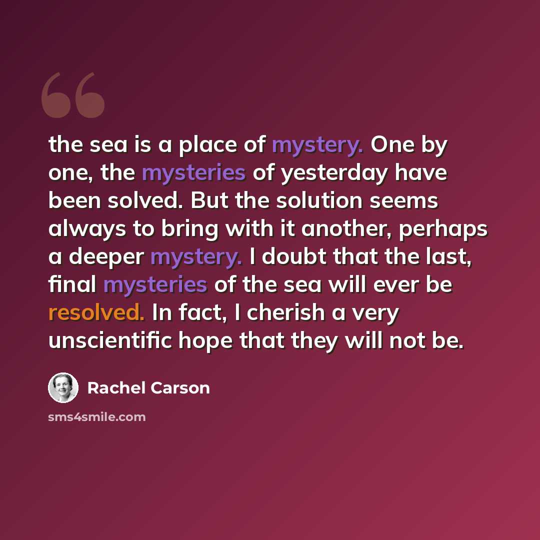“the sea is a place of mystery. One by one, the mysteries of yesterday have been solved. But the solution seems always to bring with it another, perhaps a deeper mystery. I doubt that the last, final mysteries of the sea will ever be resolved. In fact, I cherish a very unscientific hope that they…” quote by Rachel Carson