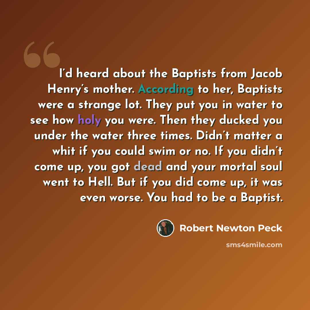 “I’d heard about the Baptists from Jacob Henry’s mother. According to her, Baptists were a strange lot. They put you in water to see how holy you were. Then they ducked you under the water three times. Didn’t matter a whit if you could swim or no. If you didn’t come up, you got dead and your mortal…” quote by Robert Newton Peck