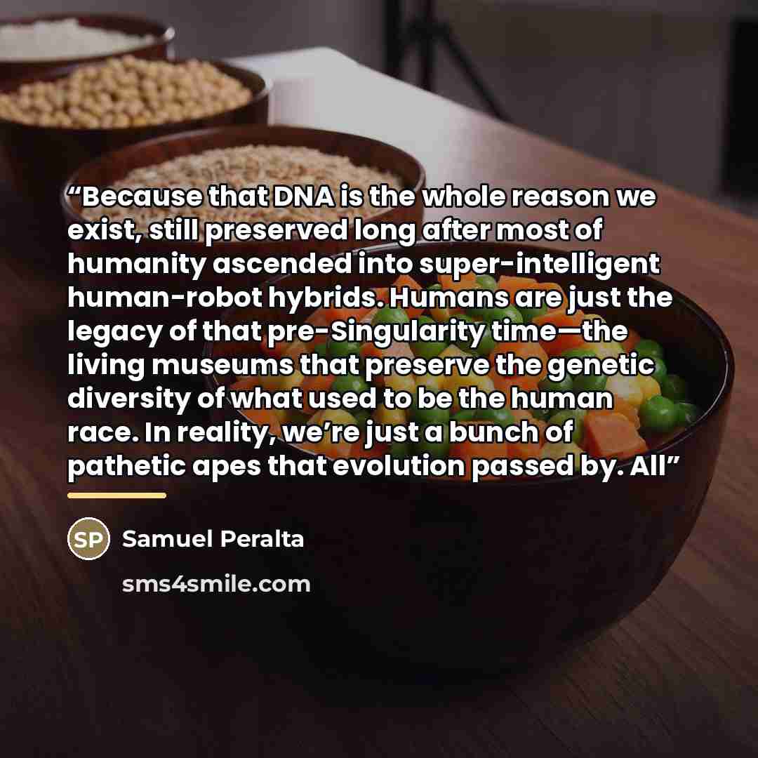 “Because that DNA is the whole reason we exist, still preserved long after most of humanity ascended into super-intelligent human-robot hybrids. Humans are just the legacy of that pre-Singularity time—the living museums that preserve the genetic diversity of what used to be the human race. In…” quote by Samuel Peralta