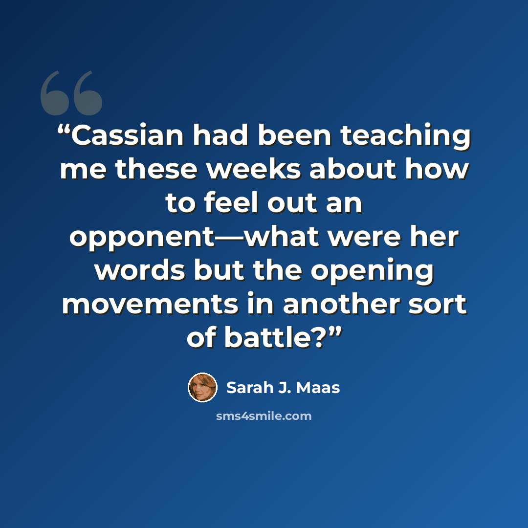 “Cassian had been teaching me these weeks about how to feel out an opponent—what were her words but the opening movements in another sort of battle?” quote by Sarah J. Maas