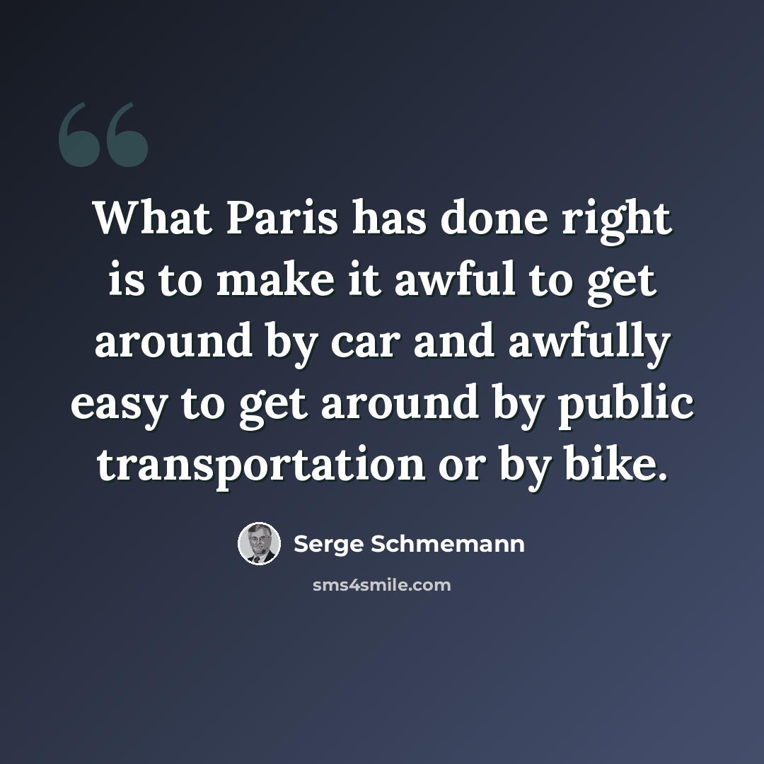 “What Paris has done right is to make it awful to get around by car and awfully easy to get around by public transportation or by bike.” quote by Serge Schmemann
