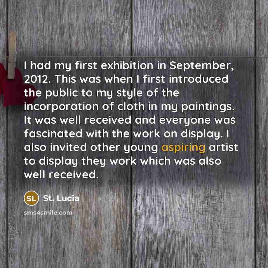“I had my first exhibition in September, 2012. This was when I first introduced the public to my style of the incorporation of cloth in my paintings. It was well received and everyone was fascinated with the work on display. I also invited other young aspiring artist to display they work which was…” quote by St. Lucia