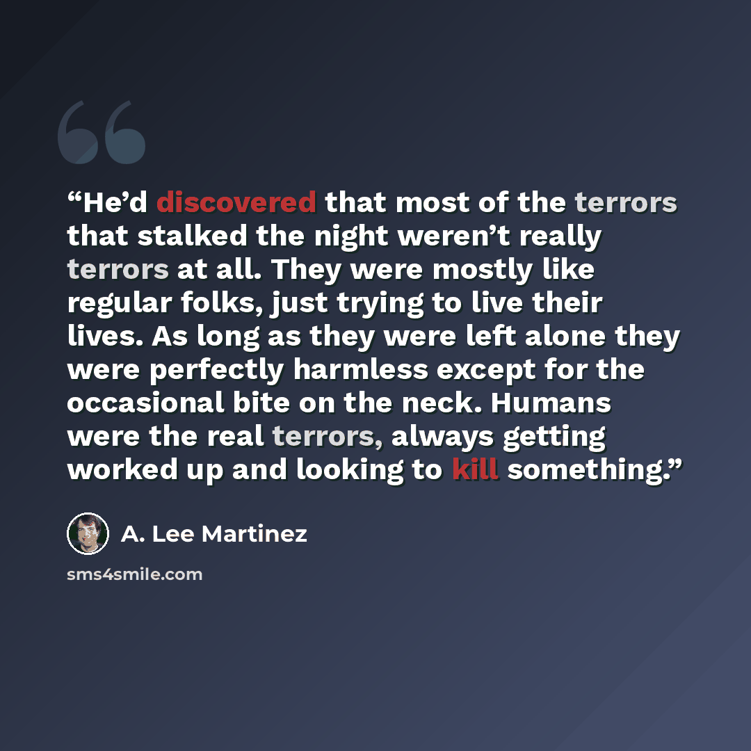 “He’d discovered that most of the terrors that stalked the night weren’t really terrors at all. They were mostly like regular folks, just trying to live their lives. As long as they were left alone they were perfectly harmless except for the occasional bite on the neck. Humans were the real…” quote by A. Lee Martinez