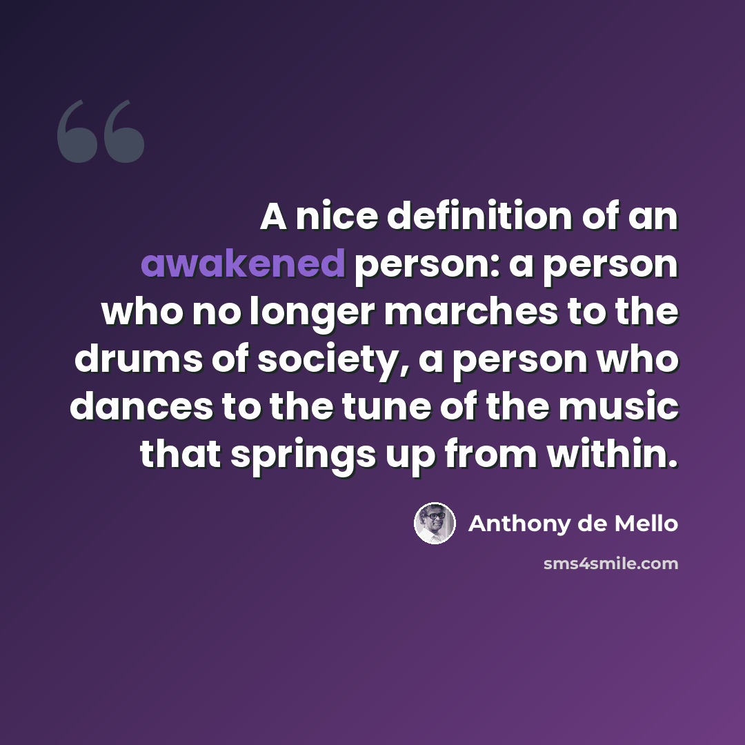 “A nice definition of an awakened person: a person who no longer marches to the drums of society, a person who dances to the tune of the music that springs up from within.” quote by Anthony de Mello