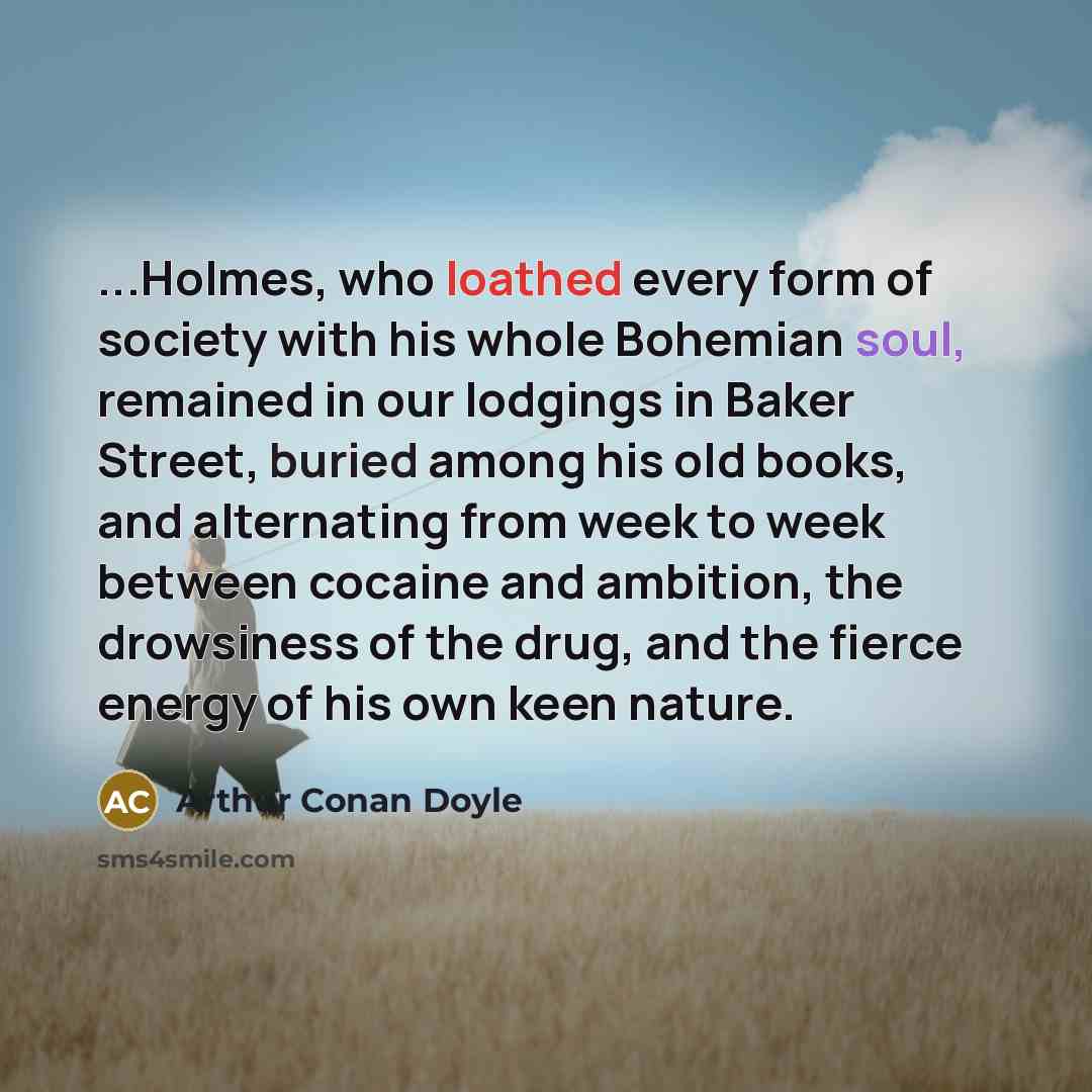 “...Holmes, who loathed every form of society with his whole Bohemian soul, remained in our lodgings in Baker Street, buried among his old books, and alternating from week to week between cocaine and ambition, the drowsiness of the drug, and the fierce energy of his own keen nature.” quote by Arthur Conan Doyle