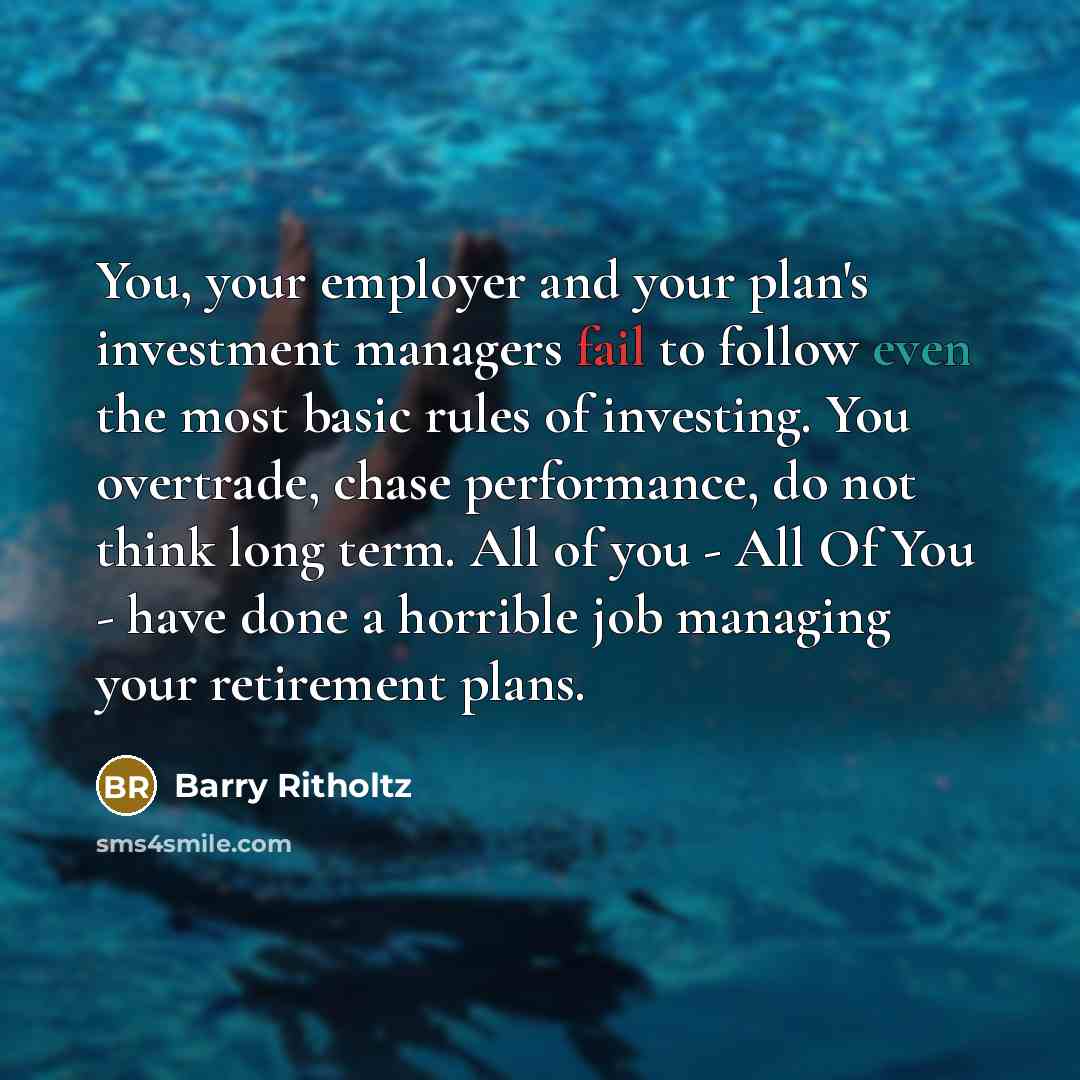 “You, your employer and your plan's investment managers fail to follow even the most basic rules of investing. You overtrade, chase performance, do not think long term. All of you - All Of You - have done a horrible job managing your retirement plans.” quote by Barry Ritholtz