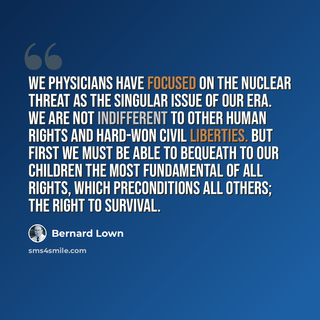 “We physicians have focused on the nuclear threat as the singular issue of our era. We are not indifferent to other human rights and hard-won civil liberties. But first we must be able to bequeath to our children the most fundamental of all rights, which preconditions all others; the right to…” quote by Bernard Lown