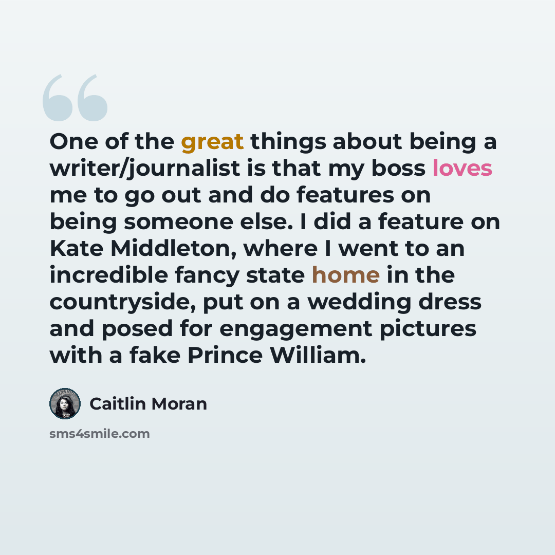 “One of the great things about being a writer/journalist is that my boss loves me to go out and do features on being someone else. I did a feature on Kate Middleton, where I went to an incredible fancy state home in the countryside, put on a wedding dress and posed for engagement pictures with a…” quote by Caitlin Moran