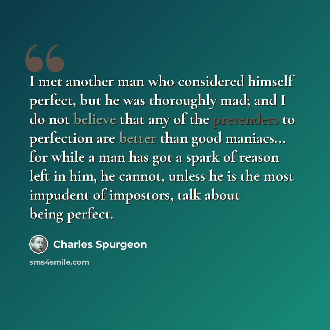 “I met another man who considered himself perfect, but he was thoroughly mad; and I do not believe that any of the pretenders to perfection are better than good maniacs... for while a man has got a spark of reason left in him, he cannot, unless he is the most impudent of impostors, talk about being…” quote by Charles Spurgeon