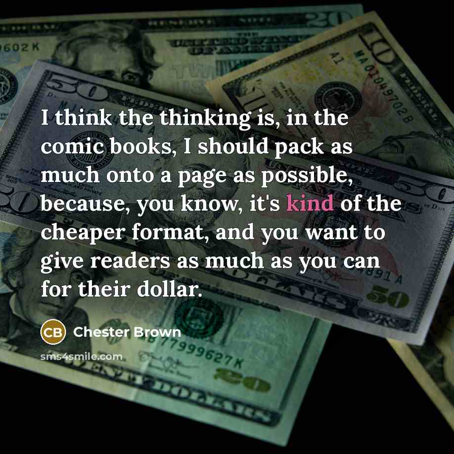 “I think the thinking is, in the comic books, I should pack as much onto a page as possible, because, you know, it's kind of the cheaper format, and you want to give readers as much as you can for their dollar.” quote by Chester Brown