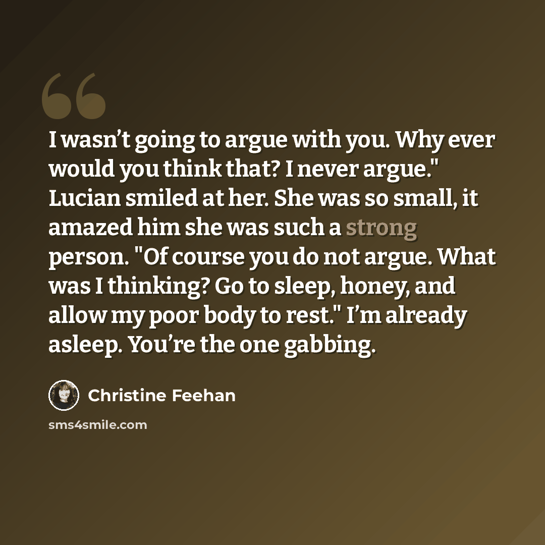 “I wasn’t going to argue with you. Why ever would you think that? I never argue." Lucian smiled at her. She was so small, it amazed him she was such a strong person. "Of course you do not argue. What was I thinking? Go to sleep, honey, and allow my poor body to rest." I’m already asleep. You’re the…” quote by Christine Feehan