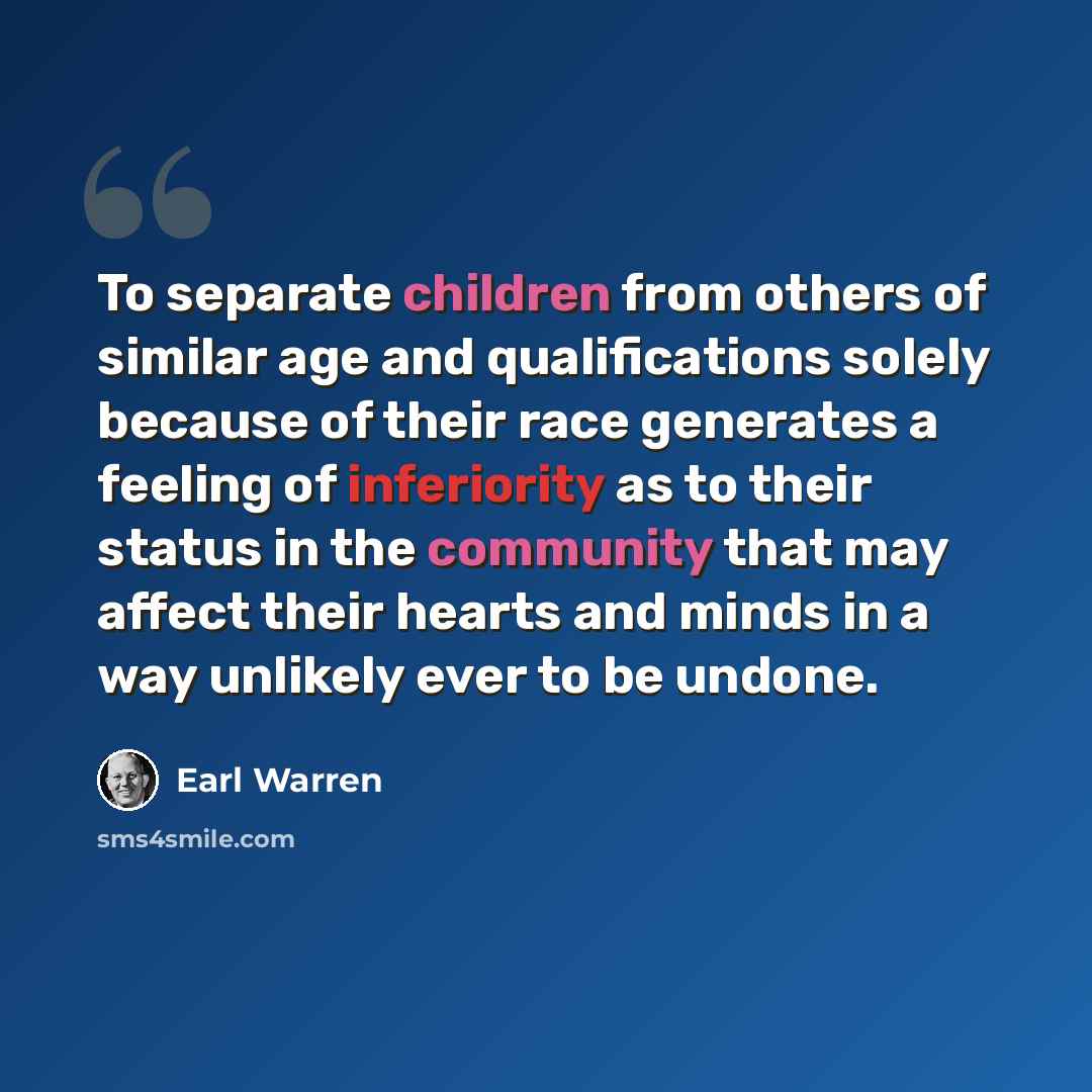 “To separate children from others of similar age and qualifications solely because of their race generates a feeling of inferiority as to their status in the community that may affect their hearts and minds in a way unlikely ever to be undone.” quote by Earl Warren