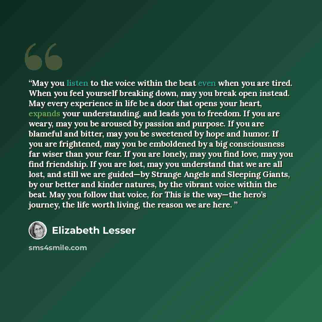 “May you listen to the voice within the beat even when you are tired. When you feel yourself breaking down, may you break open instead. May every experience in life be a door that opens your heart, expands your understanding, and leads you to freedom. If you are weary, may you be aroused by passion…” quote by Elizabeth Lesser
