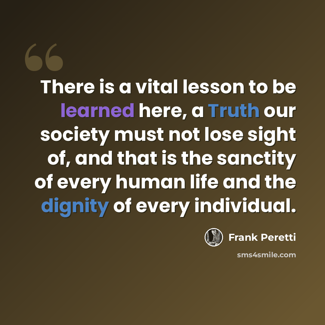 “There is a vital lesson to be learned here, a Truth our society must not lose sight of, and that is the sanctity of every human life and the dignity of every individual.” quote by Frank Peretti