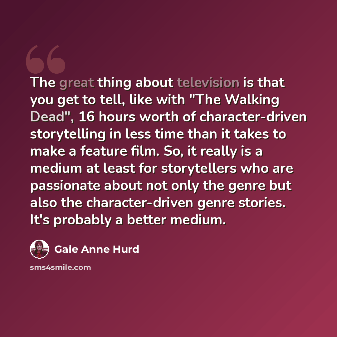 “The great thing about television is that you get to tell, like with "The Walking Dead", 16 hours worth of character-driven storytelling in less time than it takes to make a feature film. So, it really is a medium at least for storytellers who are passionate about not only the genre but also the…” quote by Gale Anne Hurd