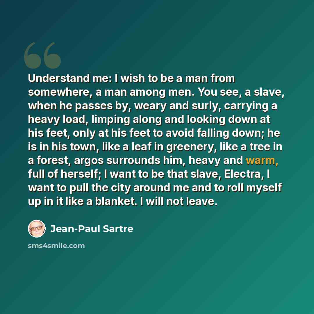 “Understand me: I wish to be a man from somewhere, a man among men. You see, a slave, when he passes by, weary and surly, carrying a heavy load, limping along and looking down at his feet, only at his feet to avoid falling down; he is in his town, like a leaf in greenery, like a tree in a forest…” quote by Jean-Paul Sartre