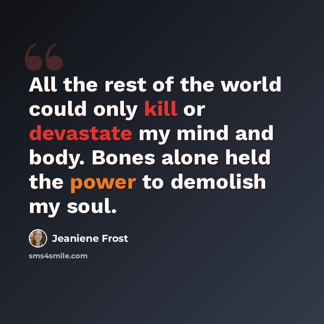 “All the rest of the world could only kill or devastate my mind and body. Bones alone held the power to demolish my soul.” quote by Jeaniene Frost