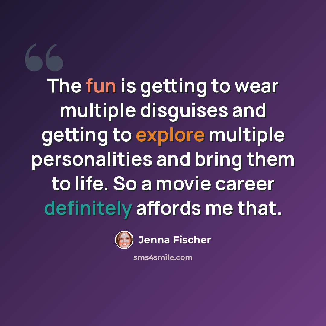 “The fun is getting to wear multiple disguises and getting to explore multiple personalities and bring them to life. So a movie career definitely affords me that.” quote by Jenna Fischer