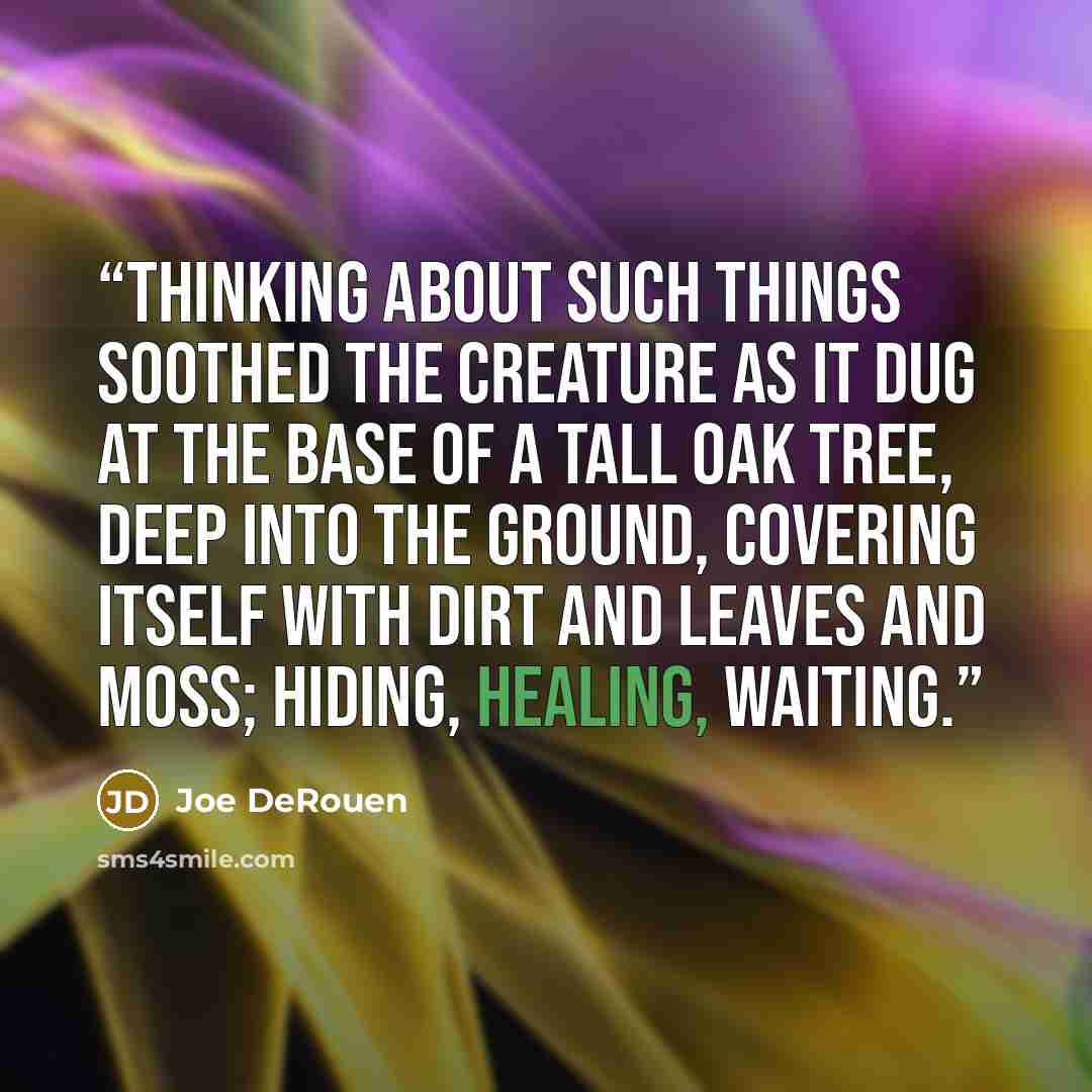 “Thinking about such things soothed the creature as it dug at the base of a tall oak tree, deep into the ground, covering itself with dirt and leaves and moss; hiding, healing, waiting.” quote by Joe DeRouen