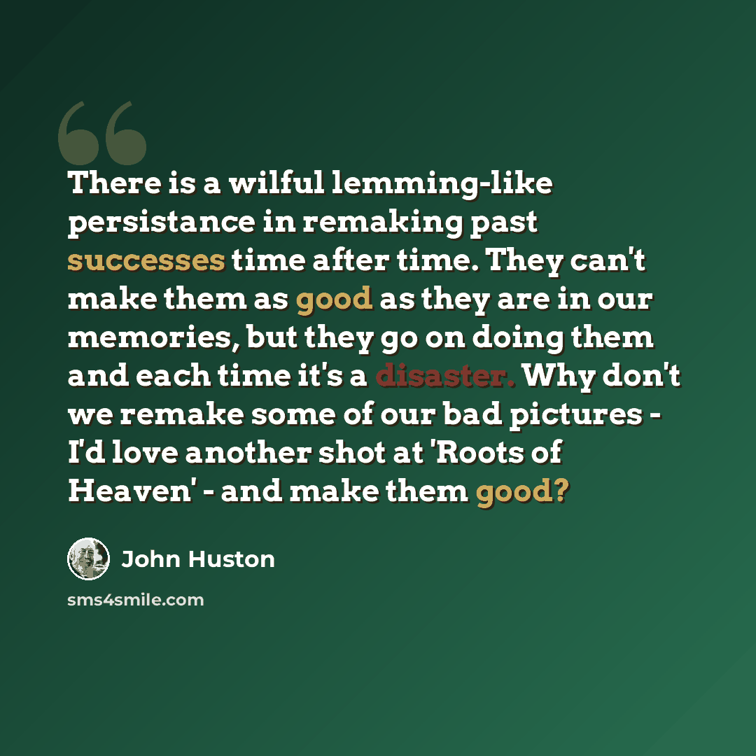 “There is a wilful lemming-like persistance in remaking past successes time after time. They can't make them as good as they are in our memories, but they go on doing them and each time it's a disaster. Why don't we remake some of our bad pictures - I'd love another shot at 'Roots of Heaven' - and…” quote by John Huston