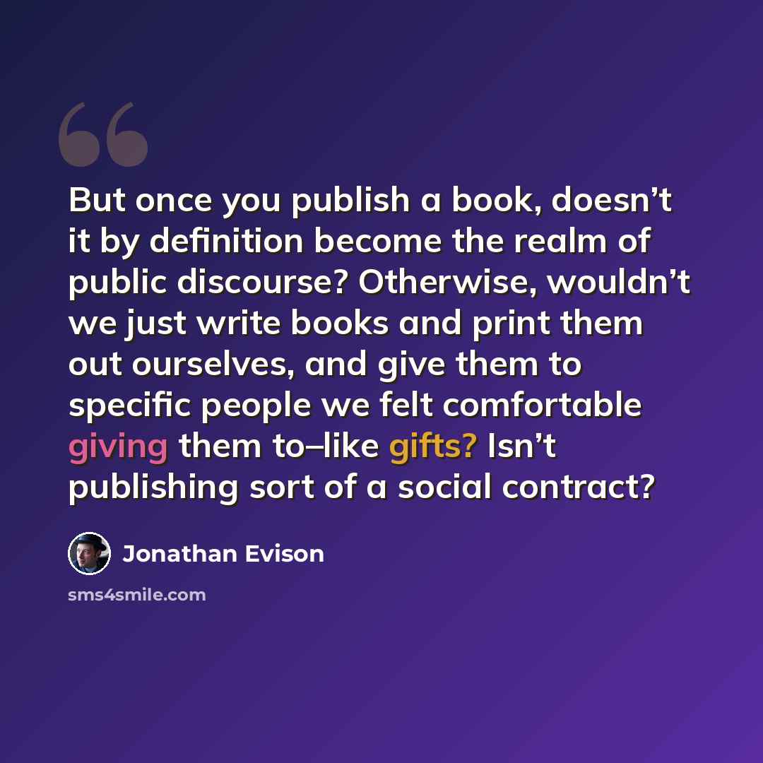 “But once you publish a book, doesn’t it by definition become the realm of public discourse? Otherwise, wouldn’t we just write books and print them out ourselves, and give them to specific people we felt comfortable giving them to–like gifts? Isn’t publishing sort of a social contract?” quote by Jonathan Evison