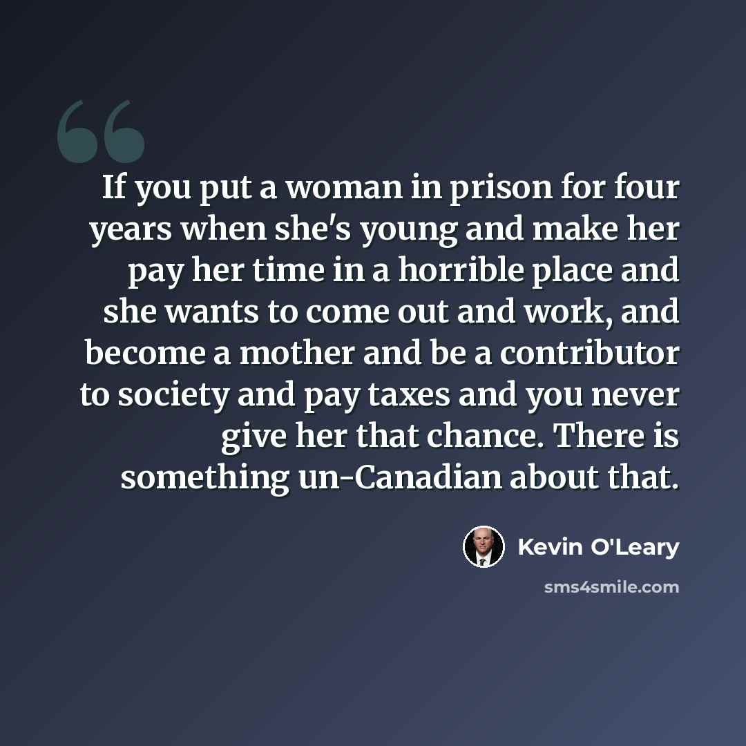 “If you put a woman in prison for four years when she's young and make her pay her time in a horrible place and she wants to come out and work, and become a mother and be a contributor to society and pay taxes and you never give her that chance. There is something un-Canadian about that.” quote by Kevin O'Leary