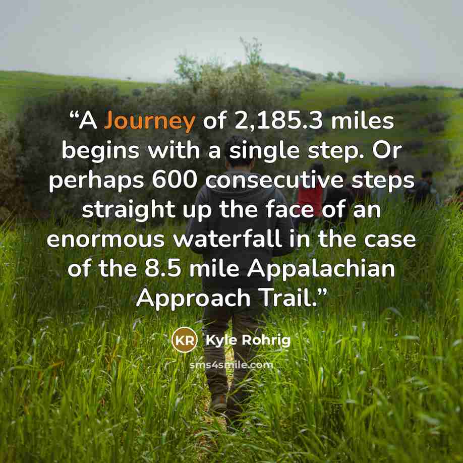 “A Journey of 2,185.3 miles begins with a single step. Or perhaps 600 consecutive steps straight up the face of an enormous waterfall in the case of the 8.5 mile Appalachian Approach Trail.” quote by Kyle Rohrig