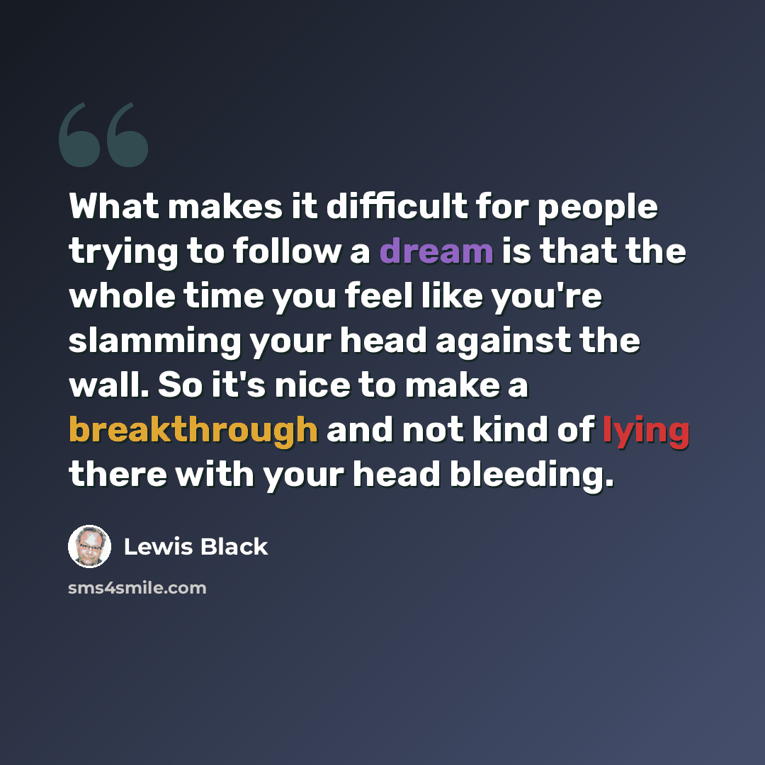 “What makes it difficult for people trying to follow a dream is that the whole time you feel like you're slamming your head against the wall. So it's nice to make a breakthrough and not kind of lying there with your head bleeding.” quote by Lewis Black