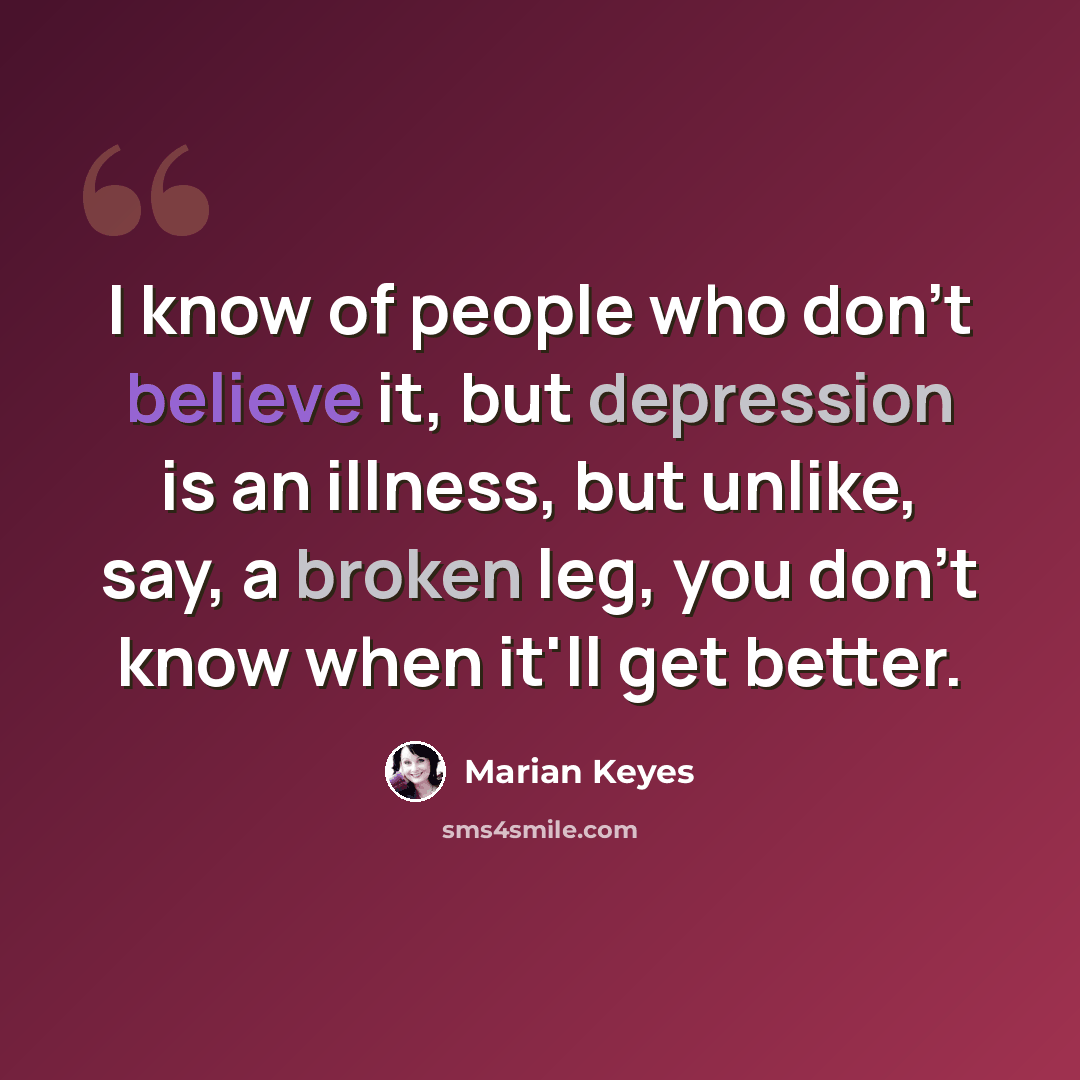 “I know of people who don't believe it, but depression is an illness, but unlike, say, a broken leg, you don't know when it'll get better.” quote by Marian Keyes