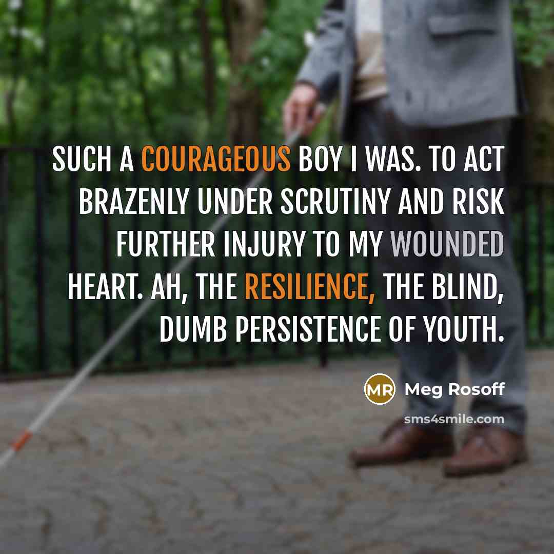 “Such a courageous boy I was. To act brazenly under scrutiny and risk further injury to my wounded heart. Ah, the resilience, the blind, dumb persistence of youth.” quote by Meg Rosoff