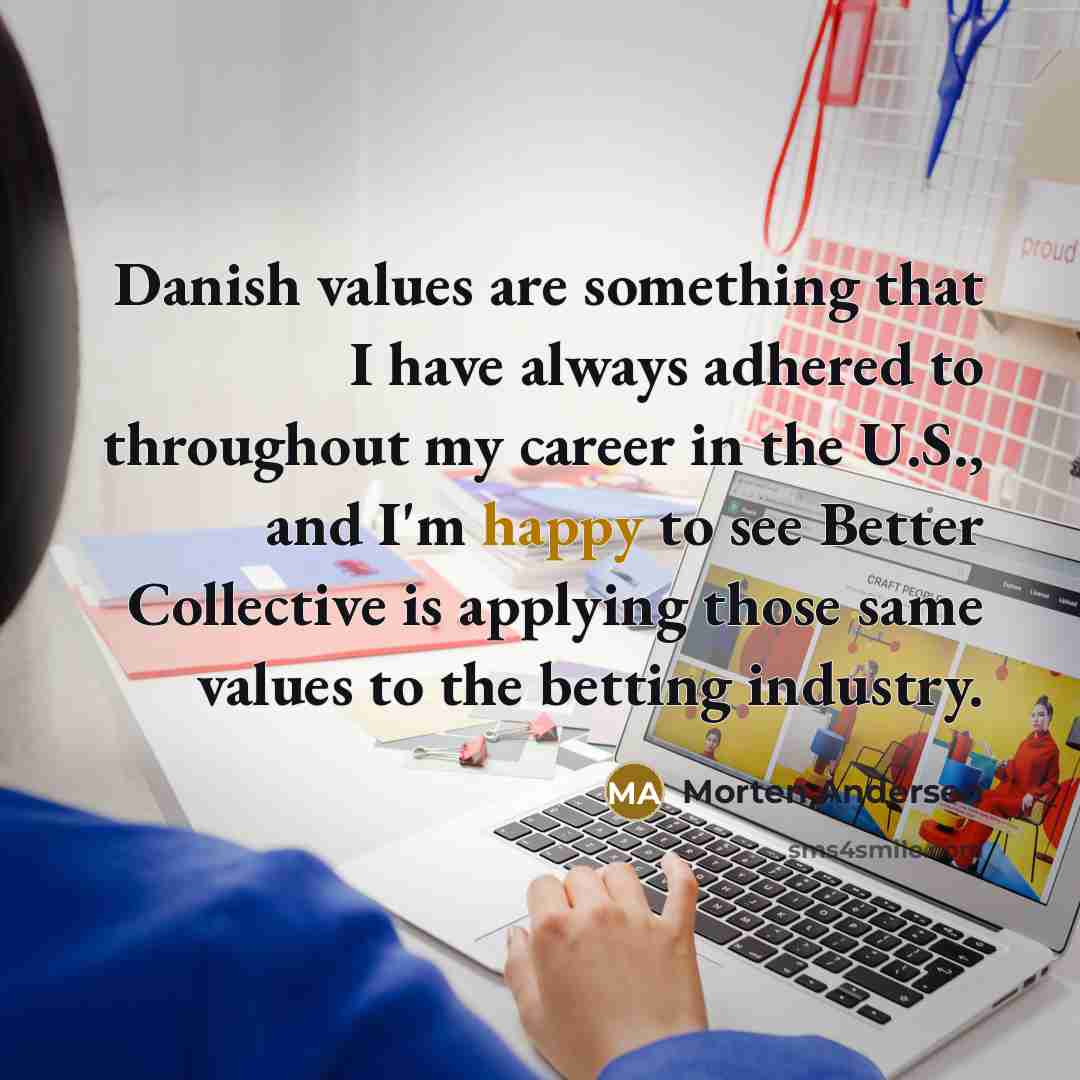 “Danish values are something that I have always adhered to throughout my career in the U.S., and I'm happy to see Better Collective is applying those same values to the betting industry.” quote by Morten Andersen