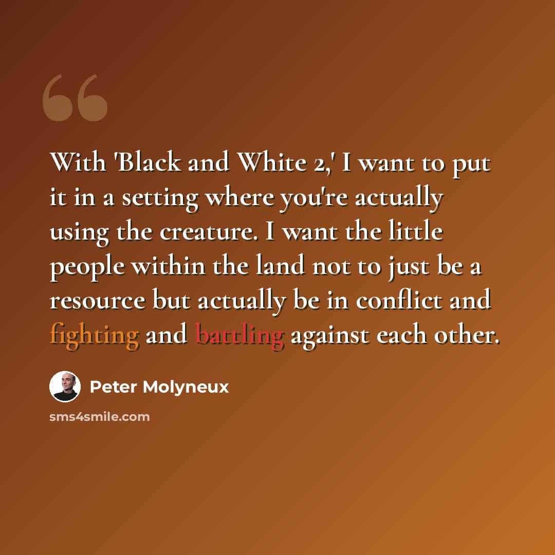“With 'Black and White 2,' I want to put it in a setting where you're actually using the creature. I want the little people within the land not to just be a resource but actually be in conflict and fighting and battling against each other.” quote by Peter Molyneux