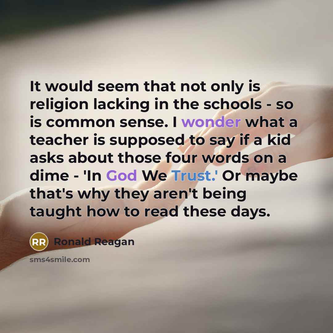 “It would seem that not only is religion lacking in the schools - so is common sense. I wonder what a teacher is supposed to say if a kid asks about those four words on a dime - 'In God We Trust.' Or maybe that's why they aren't being taught how to read these days.” quote by Ronald Reagan