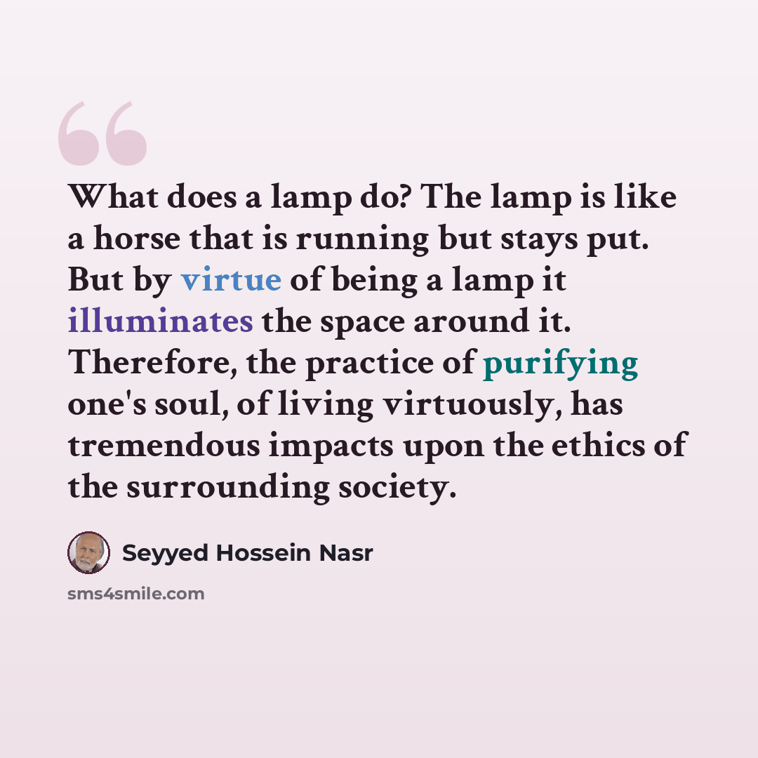 “What does a lamp do? The lamp is like a horse that is running but stays put. But by virtue of being a lamp it illuminates the space around it. Therefore, the practice of purifying one's soul, of living virtuously, has tremendous impacts upon the ethics of the surrounding society.” quote by Seyyed Hossein Nasr