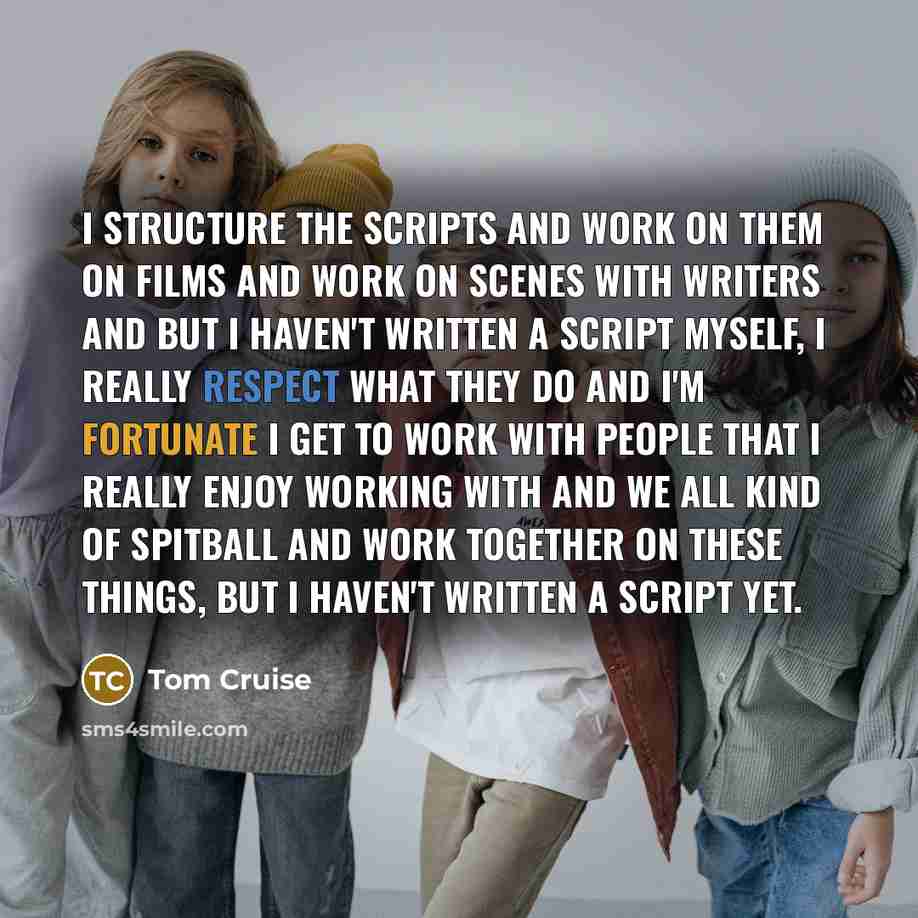 “I structure the scripts and work on them on films and work on scenes with writers and but I haven't written a script myself, I really respect what they do and I'm fortunate I get to work with people that I really enjoy working with and we all kind of spitball and work together on these things, but…” quote by Tom Cruise